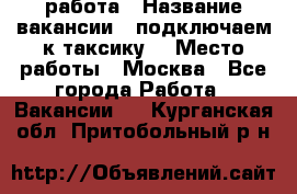 работа › Название вакансии ­ подключаем к таксику  › Место работы ­ Москва - Все города Работа » Вакансии   . Курганская обл.,Притобольный р-н